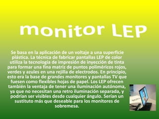  monitor LEP Se basa en la aplicación de un voltaje a una superficie plástica. La técnica de fabricar pantallas LEP de color utiliza la tecnología de impresión de inyección de tinta para formar una fina matriz de puntos poliméricos rojos, verdes y azules en una rejilla de electrodos. En principio, esto era la base de grandes monitores y pantallas TV que fuesen como flexibles hojas de papel. Los LEP ofrecen también la ventaja de tener una iluminación autónoma, ya que no necesitan una retro iluminación separada, y podrían ser visibles desde cualquier ángulo. Serían un sustituto más que deseable para los monitores de sobremesa. 