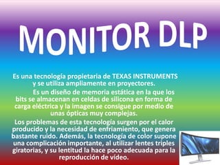 MONITOR DLP     Es una tecnología propietaria de TEXAS INSTRUMENTS y se utiliza ampliamente en proyectores.            Es un diseño de memoria estática en la que los bits se almacenan en celdas de silicona en forma de carga eléctrica y la imagen se consigue por medio de unas ópticas muy complejas. Los problemas de esta tecnología surgen por el calor producido y la necesidad de enfriamiento, que genera bastante ruido. Además, la tecnología de color supone una complicación importante, al utilizar lentes triples giratorias, y su lentitud la hace poco adecuada para la reproducción de vídeo.  