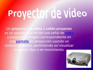 Proyector de vídeoUn proyector de vídeo o cañón proyector es un aparato que recibe una señal de vídeo y proyecta la imagen correspondiente en una pantalla de proyección usando un sistema de lentes, permitiendo así visualizar imágenes fijas o en movimiento.