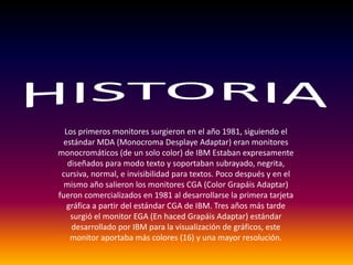 HISTORIALos primeros monitores surgieron en el año 1981, siguiendo el estándar MDA (Monocroma Desplaye Adaptar) eran monitores monocromáticos (de un solo color) de IBM Estaban expresamente diseñados para modo texto y soportaban subrayado, negrita, cursiva, normal, e invisibilidad para textos. Poco después y en el mismo año salieron los monitores CGA (Color Grapáis Adaptar) fueron comercializados en 1981 al desarrollarse la primera tarjeta gráfica a partir del estándar CGA de IBM. Tres años más tarde surgió el monitor EGA (En haced Grapáis Adaptar) estándar desarrollado por IBM para la visualización de gráficos, este monitor aportaba más colores (16) y una mayor resolución. 
