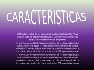 CARACTERISTICASEl Monitor es otro de los periféricos fundamentales de los PC, ya que sin ellos no podríamos trabajar ni visualizar las operaciones del Sistema Operativo ni los programas. El monitor, como los demás componentes de los ordenadores, ha avanzado mucho desde los monitores de monocromo de fósforo verde hasta hoy en día los monitores de color de alta resolución y los más modernos los de cristal líquido, los TFT o pantallas planasEl monitor, como los demás componentes de los ordenadores, ha avanzado mucho desde los monitores de monocromo de fósforo verde hasta hoy en día los monitores de color de alta resolución y los más modernos los de cristal líquido, los TFT o pantallas planas