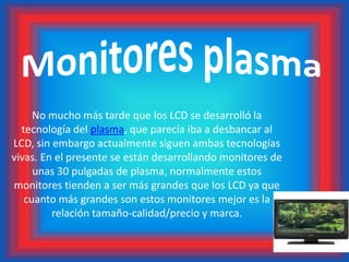 Monitores plasmaNo mucho más tarde que los LCD se desarrolló la tecnología del plasma, que parecía iba a desbancar al LCD, sin embargo actualmente siguen ambas tecnologías vivas. En el presente se están desarrollando monitores de unas 30 pulgadas de plasma, normalmente estos monitores tienden a ser más grandes que los LCD ya que cuanto más grandes son estos monitores mejor es la relación tamaño-calidad/precio y marca.