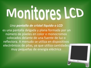 Monitores LCDUna pantalla de cristal liquido o LCD es una pantalla delgada y plana formada por un número de píxeles en color o monocromos colocados delante de una fuente de luz o reflectora. A menudo se utiliza en dispositivos electrónicos de pilas, ya que utiliza cantidades muy pequeñas de energía eléctrica