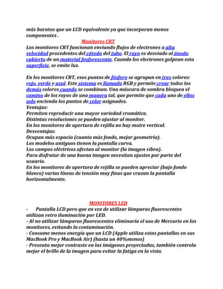más baratos que un LCD equivalente ya que incorporan menos
componentes .
Monitores CRT
Los monitores CRT funcionan enviando flujos de electrones a alta
velocidad procedentes del cátodo del tubo. El rayo es desviado al ánodo
cubierto de un material fosforescente. Cuando los electrones golpean esta
superficie, se emite luz.
En los monitores CRT, esos puntos de fósforo se agrupan en tres colores:
rojo, verde y azul. Este sistema es llamado RGB y permite crear todos los
demás colores cuando se combinan. Una máscara de sombra bloquea el
camino de los rayos de una manera tal, que permite que cada uno de ellos
solo encienda los puntos de color asignados.
Ventajas:
Permiten reproducir una mayor variedad cromática.
Distintas resoluciones se pueden ajustar al monitor.
En los monitores de apertura de rejilla no hay moire vertical.
Desventajas:
Ocupan más espacio (cuanto más fondo, mejor geometría).
Los modelos antiguos tienen la pantalla curva.
Los campos eléctricos afectan al monitor (la imagen vibra).
Para disfrutar de una buena imagen necesitan ajustes por parte del
usuario.
En los monitores de apertura de rejilla se pueden apreciar (bajo fondo
blanco) varias líneas de tensión muy finas que cruzan la pantalla
horizontalmente.
MONITORES LED
- Pantalla LCD pero que en vez de utilizar lámparas fluorescentes
utilizan retro iluminación por LED.
- Al no utilizar lámparas fluorescentes eliminaría el uso de Mercurio en los
monitores, evitando la contaminación.
- Consume menos energía que un LCD (Apple utiliza estas pantallas en sus
MacBook Pro y MacBook Air) (hasta un 40%menos)
- Presenta mejor contraste en las imágenes proyectadas, también controla
mejor el brillo de la imagen para evitar la fatiga en la vista.
 