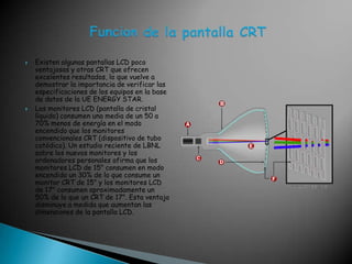 Existen algunas pantallas LCD poco ventajosas y otras CRT que ofrecen excelentes resultados, lo que vuelve a demostrar la importancia de verificar las especificaciones de los equipos en la base de datos de la UE ENERGY STAR. Los monitores LCD (pantalla de cristal líquido) consumen una media de un 50 a 70% menos de energía en el modo encendido que los monitores convencionales CRT (dispositivo de tubo catódico). Un estudio reciente de LBNL sobre los nuevos monitores y los ordenadores personales afirma que los monitores LCD de 15" consumen en modo encendido un 30% de lo que consume un monitor CRT de 15" y los monitores LCD de 17" consumen aproximadamente un 50% de lo que un CRT de 17". Esta ventaja disminuye a medida que aumentan las dimensiones de la pantalla LCD. Funcion de la pantalla CRT 