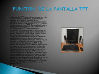 La tecnología TFT no es más que una variante del LCD (LiquidCrystalDisplay), que comenzó a usarse a principios de los años 70, en calculadoras y en los primeros relojes digitales. Así que el nombre completo es LCD-TFT, aunque es más conocida como TFT. Comenzó aplicarse en los ordenadores portátiles como alternativa al DSTN del cual el TFT es una evolución.Los píxeles son generados por transistores, de manera que cada píxel es representado como si de una “bombillita” minúscula se tratase, la cual emite una luz que pasa por diferentes filtros, que determinan que color va a tomar el píxel en cada momento. Como el número de transistores que tiene el monitor TFT es fijo, en principio la resolución a la que funciona el monitor es fija. Por ejemplo un TFT de 15" tendrá una resolución de 1024x768, y para poder configurarlo a otras resoluciones entra en una especie de modo de emulación, que implica una pérdida notable en la calidad de la imagen. Por tanto podemos decir que los TFT tienen una resolución nativa fija, y el resto de resoluciones serán emuladas, no pudiendo configurarlo a una resolución superior a la nativa. Este factor es muy determinante a la hora de decantarse por un tamaño de TFT u otro. Pues un usuario que necesite trabajar a una resolución de 1280x1024 tendrá que decantarse como mínimo por un MONITOR DE 17FUNCION  DE LA PANTALLA TFT