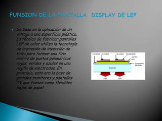 Se basa en la aplicación de un voltaje a una superficie plástica. La técnica de fabricar pantallas LEP de color utiliza la tecnología de impresión de inyección de tinta para formar una fina matriz de puntos poliméricos rojos, verdes y azules en una rejilla de electrodos. En principio, esto era la base de grandes monitores y pantallas TV que fuesen como flexibles hojas de papel .FUNSION DE LA PANTALLA  DISPLAY DE LEP