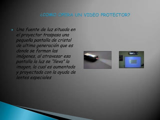 Una fuente de luz situada en el proyector traspasa una pequeña pantalla de cristal de ultima generación que es donde se forman las imágenes, al atravesar esa pantalla la luz se “lleva” la imagen, la cual es aumentada y proyectada con la ayuda de lentes especiales                ¿COMO OPERA UN VIDEO PROTECTOR?Una fuente de luz situada en el proyector traspasa una pequeña pantalla de cristal de ultima generación que es donde se forman las imágenes, al atravesar esa pantalla la luz se “lleva” la imagen, la cual es aumentada y proyectada con la ayuda de lentes e                                                                     speciales                                                                         