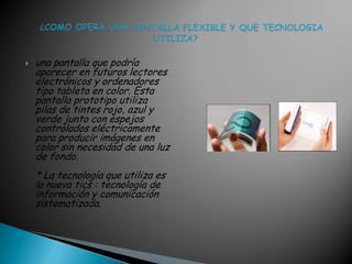 una pantalla que podría aparecer en futuros lectores electrónicos y ordenadores tipo tableta en color. Esta pantalla prototipo utiliza pilas de tintes rojo, azul y verde junto con espejos controlados eléctricamente para producir imágenes en color sin necesidad de una luz de fondo.* La tecnología que utiliza es la nueva tics : tecnología de información y comunicación sistematizada.   ¿COMO OPERA UNA PANTALLA FLEXIBLE Y QUE TECNOLOGIA               UTILIZA?