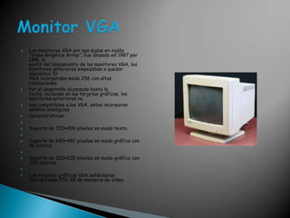 Los monitores VGA por sus siglas en inglés “Video GraphicsArray”, fue lanzado en 1987 por IBM. Apartir del lanzamiento de los monitores VGA, los monitores anteriores empezaban a quedar obsoletos. ElVGA incorporaba modo 256 con altas resolucionesPor el desarrollo alcanzado hasta la fecha, incluidas en las tarjetas gráficas, los monitores anteriores no son compatibles a los VGA, estos incorporan señales analógicas. Características: • Soporte de 720×400 píxeles en modo texto. • Soporte de 640×480 píxeles en modo gráfico con 16 colores. • Soporte de 320×200 píxeles en modo gráfico con 256 colores. • Las tarjetas gráficas VGA estándares incorporaban 256 KB de memoria de vídeo. Monitor VGA