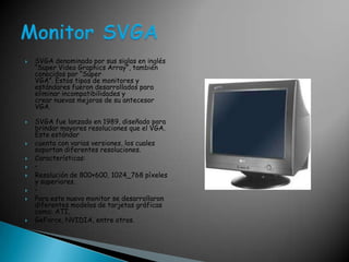 SVGA denominado por sus siglas en inglés “Super Video GraphicsArray”, también conocidos por “SúperVGA”. Estos tipos de monitores y estándares fueron desarrollados para eliminar incompatibilidades ycrear nuevas mejoras de su antecesor VGA.SVGA fue lanzado en 1989, diseñado para brindar mayores resoluciones que el VGA. Este estándar cuenta con varias versiones, los cuales soportan diferentes resoluciones. Características: • Resolución de 800×600, 1024_768 píxeles y superiores. • Para este nuevo monitor se desarrollaron diferentes modelos de tarjetas gráficas como: ATI, GeForce, NVIDIA, entre otros. Monitor SVGA