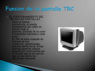 EL FUNCIONAMIENTO DEL TRC EN LAS PANTALLAS Como ya hemos introducido, la misión fundamental del cañón es barrer toda la pantalla, dotando de un color e intensidad luminosa a cada píxel. El TRC se halla rodeado de bobinas de hilo conductor, denominadas bobinas deflectoras. Estas bobinas generan campos magnéticos (controlados por la tensión que se les aplica) que actúan sobre los electrones lanzados, Funsion de la pantalla TRC