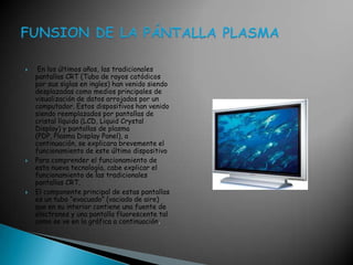  En los últimos años, las tradicionales pantallas CRT (Tubo de rayos catódicos por sus siglas en ingles) han venido siendo desplazadas como medios principales de visualización de datos arrojados por un computador. Estos dispositivos han venido siendo reemplazados por pantallas de cristal líquido (LCD, LiquidCrystalDisplay) y pantallas de plasma (PDP, Plasma Display Panel), a continuación, se explicara brevemente el funcionamiento de este último dispositivo Para comprender el funcionamiento de esta nueva tecnología, cabe explicar el funcionamiento de las tradicionales pantallas CRT. El componente principal de estas pantallas es un tubo “evacuado” (vaciado de aire) que en su interior contiene una fuente de electrones y una pantalla fluorescente tal como se ve en la gráfica a continuación. FUNSION DE LA PÁNTALLA PLASMA