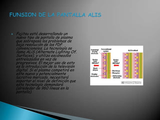 Fujitsu está desarrollando un nuevo tipo de pantalla de plasma que sobrepasa los problemas de baja resolución de los PDP convencionales. La tecnología se llama ALiS (AlternateLighting Of. Surfaces), y utiliza escaneados entrelazados en vez de progresivos. El mejor uso de esto es la introducción de la televisión digital. Si el plasma competirá en este nuevo y potencialmente lucrativo mercado, necesitará soportar el nivel de definición que esta tecnología demandará (alrededor de 960 líneas en la pantalla).FUNSION DE LA PANTALLA ALIS