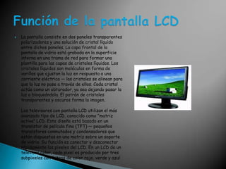 La pantalla consiste en dos paneles transparentes polarizadores y una solución de cristal líquido entre dichos paneles. La capa frontal de la pantalla de vidrio está grabada en la superficie interna en una trama de red para formar una plantilla para las capas de cristales líquidos. Los cristales líquidos son moléculas en forma de varillas que ajustan la luz en respuesta a una corriente eléctrica — los cristales se alinean para que la luz no pase a través de ellos. Cada cristal actúa como un obturador, ya sea dejando pasar la luz o bloqueándola. El patrón de cristales transparentes y oscuros forma la imagen. Los televisores con pantalla LCD utilizan el más avanzado tipo de LCD, conocido como "matriz activa" LCD. Este diseño está basado en un transistor de película fina (TFT) — pequeños transistores conmutados y condensadores que están dispuestos en una matriz sobre un soporte de vidrio. Su función es conectar y desconectar rápidamente los pixeles del LCD. En un LCD de un televisor color, cada pixel es producido por tres subpixeles con filtros de color rojo, verde y azulFunción de la pantalla LCD