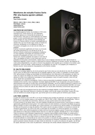 Monitores de estudio Fostex Serie
PM. Una buena opción calidad-
precio.
Juan Carlos Urrialde

PM-0.5: 230 €, PM-1: 310 €, PM-2: 380 €
Distribuye: Letusa
www.letusa.es
www.fostex.com

UN POCO DE HISTORIA
La compañía japonesa Fostex, fue fundada en 1973 como
extensión de la "Foster Electric CO" una importante
compañía Japonesa en el desarrollo de productos de
electroacústica, tanto para su comercialización con nombre
propio, o como suministradora para otros fabricantes. Uno
de los ejemplos de estos monitores comercializados por
Fostex es el famoso 6301B, un monitor autoamplificado de
tamaño mini, que tras 20 años sigue siendo un monitor de
referencia. Resaltando en él la amplitud de rango de
frecuencias conseguido con un solo cono de menos de 4
pulgadas.
El primer movimiento significativo de Fostex en el merado
del sonido profesional fue en la década de los 80, al
lanzarse al diseño y fabricación de grabadores multipistas
en cinta magnética. A principios de la década de los 80,
presentó tres grabadores de cinta: el A-2, el A-4 y el
famoso A-8, el primer grabador de 8 pistas en una cinta de
sólo ¼ de pulgada de ancho, la cinta clásica que usan los
grabadores de dos pistas convencionales, todavía hoy en uso en algunas estaciones de radio. Aprovechando la
experiencia adquirida, Fostex se lanza a la fabricación de sistemas multipistas en formato cassette, que disponían de
cuatro pistas independientes, los cuales se hicieron muy populares entre aquellos que se iniciaban en el sonido o para
grabaciones "fuera de estudio". Ambos productos, los grabadores de cinta de ¼ de pulgada y los multipistas en
formato cassette, fueron productos muy populares en los homme estudios.

EL SALTO OBLIGADO
El salto a la tecnología digital fue otro de los proyectos que Fostex atacó ya en la década de los años 90, uniendo sus
fuerzas junto con Alesis para la fabricación de un grabador digital de cinta, el RD-8, un grabador en formato Super-
VHS, aprovechando el trabajo ya desarrollado con anterioridad por otros fabricantes en los grabadores de video, los
cuales son capaces de trabajar con señales de frecuencia suficientemente alta como para manejar datos digitales,
además de contar con la experiencia acumulada en estos grabadores, tanto en la parte mecánica, como en la de
servos, desde hace ya bastantes años.
Continuando con su labor de investigación, Fostex se lanza al desarrollo de grabadores basados en disco duro, y a
mediados de los noventa, lanza el grabador mezclador digital portátil DMT-8, que incorporaba como gran novedad el
almacenamiento del audio en un disco duro convencional de ordenador. Uno de los últimos productos en aparecer de la
mano de Fostex, se presentó en la feria AES de Los Ángeles del año 2002, la red comunicaciones NetCIRA, con la que
distribuir hasta 64 canales de audio de alta calidad sobre una red de datos informática convencional, bajo protocolo
Ethernet.
A pesar de toda esta investigación hacia las más modernas tecnologías digitales, la marca japonesa, fiel a sus
comienzos, sigue fabricando altavoces y monitores de calidad, como los que ocupan esta prueba: la gama PM. Una
serie de monitores de estudio de bajo coste, que forman parte de la extensa gama de monitores para estudio.

LOS TRES JUNTOS
La gama de monitores de la serie PM, es un trío de monitores para estudios de grabación, así como para trabajos en
Broadcast. Los tres modelos sujetos a este análisis son: PM-0.5, PM-1 y PM-2, todos ellos autoamplificados. Tanto el
diseño, como el desarrollo de la electrónica, altavoces y la caja acústica vienen de la mano de Fostex.
El recinto acústico es de diseño clásico, con unos acabados sencillos pero de buena factura. Están hechos en madera
aglomerada y plastificada de buen grosor. En la parte trasera de estos monitores se encuentra atornillada una gruesa
plancha metálica a la que se han fijando, por su parte posterior y en el interior de la caja de madera, el transformado,
los filtros de frecuencia y la etapa de potencia. Por la parte vista de esta placa metálica, se encuentra el conector de
entrada de alimentación, así como el de señal, el interruptor de encendido y el control de ganancia. En el modelo
superior el PM-2, este control de ganancia se divide entre las frecuencias agudas y graves. El peso de los monitores
varía desde los 6,5 kilos para el modelo inferior hasta los 14,7 kilos de la grande, pasando por los 11 de la mediana.
Todos los altavoces están blindados magnéticamente, condición imprescindible ya para trabajar en estudio junto a
monitores de ordenador y aunque cada vez es más habitual encontrar monitores de TFT casi inmunes por completo a
este problema, aún es éste un dato a tener en cuenta a la hora de elegir un monitor.
El material utilizado en el desarrollo de los conos de los woofers es de pasta de papel y poliamida, con un recubrimiento
a base de resinas que lo impermeabilizan y atenúa sus frecuencias de resonancia, haciéndoles con ello, más capaces de
generar presiones sonoras elevadas con bajos niveles de distorsión. En cuanto a los altavoces de agudos, son del tipo
de cúpula, fabricada en tela a base de poliuretano, material que está siendo utilizado asiduamente en monitores de
 