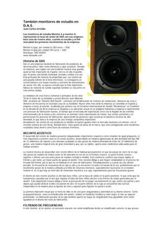 También monitores de estudio en
D.A.S.
Juan Carlos Urrialde

Los monitores de estudio Monitor 6 y monitor 8,
representan el nexo de unión de DAS con sus orígenes,
hace más de treinta años, cuando el estudio y el hifi
marcaban los primeros movimientos de la empresa

Monitor-6 (pvp. por unidad es 283 euros + IVA)
Monitor-8 (pvp por unidad 330 euros + IVA)
Distribuye: DAS AUDIO
www.dasaudio.com

Historia de DAS
Das es una empresa nacional de fabricación de productos de
electroacústica, tales como altavoces y cajas acústicas. Situada
en Valencia, una región con una tradición musical muy grande,
quizá la más importante de España, raro es en ella el pueblo
que no posee una banda municipal, privada o ambas a la vez.
Esta profusión de músicos ha propiciado que, con motivo de
una pasada edición de la feria Intermusic, se consiguiera un
record Guinnes a la mayor reunión y concierto de instrumentos
de viento. Por ello, no parece extraño que la más importante
fábrica de material de sonido española también se encuentre en
esta misma ciudad.

La andadura de esta marca comienza a principios de los años
70 de la mano de su fundador y actual director Juan Alberola.
DAS, acrónimo de "Dinamic And Sound", comenzó con la fabricación de motores de compresión, altavoces de cono y
divisores de frecuencia en la propia casa de su fundador. Nueve años más tarde la empresa se consolida en España y
empieza a mirar al exterior, acudiendo por primera vez al Certamen Internacional de Sonido "Musikmesse" en Frankfurt.
En la década de los 80 la empresa se desplaza a su ubicación actual en un polígono industrial y empieza a experimentar
con procesos de fabricación nuevos, al tiempo que el mercado del espectáculo crece con la llegada de las estrellas
internacionales de la música y los conciertos se asientan como espectáculos de masas. Sus ventas aumentan y se
perfeccionan los procesos de fabricación, apareciendo las primeras cajas acústicas en plásticos técnicos de alta
densidad, lo que dota a la empresa de una ventaja competitiva importante.
Actualmente, las ventas de sus productos se dividen en partes iguales entre el mercado nacional y el exterior, con el
reciente sistema de Line Array, llamado Aero, como punta de lanza de la marca, que está consiguiendo unos excelentes
resultados tanto dentro como fuera de nuestras fronteras.

RECINTO ACÚSTICO
El desarrollo del recinto de madera presenta singularidades importantes respecto a otros modelos de igual propuesta, el
más importante a primera vista es el recinto acústico, desarrollado en madera aglomerada de alta densidad del tipo DM
de 15 milímetros de espesor y los laterales acabados en dos piezas de madera listonada de Iroko de 24 milímetros de
grosor, una madera tropical ésta de gran vistosidad y que, por su rigidez, aporta unas condiciones adecuadas para el
trabajo acústico.

La manera técnica de desarrollar este recinto difiere de lo habitual precisamente en que las piezas de cierre de la caja
(las piezas de madera de Iroko) están en los laterales en vez de en el frontal y trasero. La parte frontal, trasera,
superior e inferior son una única pieza de madera cortada a medida. Este sistema le confiere una mayor rigidez al
frontal y, por tanto, un mejor punto de apoyo al woofer. Este sistema obliga a una mayor complejidad en el proceso de
fresado del frontal, por lo que no es habitual en el resto de fabricantes. Paradójicamente y a pesar de este diseño
peculiar, la frecuencia de resonancia de la caja es alta y se encuentra cercada a la banda de la voz, posiblemente por el
insuficiente grosor de la madera utilizada y la falta de refuerzos interiores, especialmente necesarios en el modelo
monitor 8, en el que hay un nivel alto de trasmisión mecánica a la caja, especialmente para las frecuencias graves.

El diseño de este recinto acústico es del tipo bass reflex, con la boca de salida en la parte posterior, lo que evita que las
turbulencias causadas por el aire que expulsa el tubo del bass reflex afecten a los frentes de ondas generados por el
woofer. Esta disposición trasera obliga a tener la precaución de no pegar excesivamente la caja contra una pared u otro
objeto que pueda obstruir la libre circulación de aire. En la parte inferior de la caja se encuentran dos tuercas
empotradas en la madera para la fijación de ésta a soportes para fijación en pared o techo.

La primera impresión visual que se tiene de ellos es de una gran singularidad y sobriedad en su diseño externo. Tanto
la pequeña bocina, como el embellecedor del woofer, ambos en fundición metálica y color negro, le dan un aspecto
prometedor. La fabricación peculiar de la caja también aporta un toque de singularidad muy agradable entre tanta
igualdad en el diseño del resto de fabricantes.

FILTRADO DE FRECUENCIAS
A este monitor, al ser pasivo, es necesario atacarle con señal amplificada desde un amplificador externo, lo que provee
 