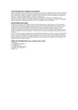 LISTA DE PRECIOS Y MANUAL DE USUARIO
Estos dos modelos de cajas acústicas son los únicos que se encuentran en el catálogo de DAS en cuanto a monitores de
estudio, sin variación en gama, ni renovación de modelos desde su nacimiento hace ya varios años. Los sectores a los
que va dirigido son el estudio de grabación o cualquier otro entorno similar y su precio está fijado por el fabricante en
283 euros + IVA para el modelo monitor 6 y 330 euros + IVA para el 8.
Por otra parte, hay que señalar la calidad de la información aportada por el fabricante en el manual con estos
monitores, pero aún es mejor la que se puede encontrar en su página web, un ejemplo de cómo debe ser una pagina
web de un fabricante, especialmente potente en la sección de biblioteca, muy recomendable.

UN ENTORNO ADECUADO
El lugar para la prueba de estos monitores ha sido el estudio de grabación de Carlos Arsuaga, en él las condiciones
acústicas están especialmente cuidadas, al tratarse de un estudio con un profundo diseño acústico desde el origen de
su construcción, de la mano del diseñador Mariano Talamante de la empresa SPA. Valores como la reverberación
equilibrio de frecuencias o de difusión están controlados, sin olvidar un ambiente relajante y acogedor. En él
escuchamos, desmontamos y probamos tanto estos monitores como los Fostex serie PM con gran comodidad las dos
personas implicadas en la prueba: Jorge Acle, reconocido técnico de sonido y con profundos conocimientos técnicos, y
yo mismo.
Los tres modelos de monitores probados aquí, guardan similitudes importantes en cuanto a construcción, materia prima
y diseño. La relación calidad precio también es un parámetro en el que los tres ofrecen una ventajosa consideración,
por ello, aparecen los tres juntos en esta tabla. Quedando el sonido, como la última y definitiva valoración, reservada a
la prueba auditiva de cada persona, entendiendo que junto con los micrófonos, los monitores son los elementos más
subjetivos de toda la cadena de sonido.

TABLA DE VALORACIÓN de los monitores M-6 y M-8
•   Acabado: 8
•   Versatilidad/Funcionalidad: 6
•   Calidad/Precio: 6
•   Facilidad/Comodidad de uso: 7
•   Materiales de construcción: 9
•   Media: 7,2
 
