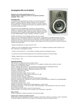 Studiophile BX5 de M AUDIO

Monitores de estudio biamplificados de 75 w
Cuidada estética, acabados y control en una opción económica
asequible: 399 E + IVA

Introducción
La intención de esta presentación de monitores es la de mostrar diferentes
opciones de compra. Diferentes calidades, diferentes marcas, diferentes
precios y posiblemente diferentes usuarios y destinos. En muchas ocasiones
la economía manda, y el destino final del producto que adquirimos definirá la
cordura del presupuesto a gastar.

Esto quiere decir que probablemente sea distinto un usuario que busca
monitores en escalas de precio 3.000 euros de otro que piensa en un gasto
de 400 euros. Igualmente válidas resultan las mayores exigencias del estudio
profesional que las necesidades de aquel individuo que requiere mezclar con
la mayor fidelidad posible sin gastar cantidades “alarmantes” de dinero.

También encontramos el caso de aquellos músicos, cada vez en mayor
número, que con el tiempo han ido gestando un home estudio. Es sorprendente la variedad de formatos (de home
estudio) que nacen y se mantienen. Dentro de esta parcela, es probable que puedan encontrarse todas las gamas de
monitores de referencia, incluyendo desde las más modestas a las más exquisitas. Esta variedad en uso explica la
intención de este recorrido, que más que comparar, expone algunas de las referencias líderes en monitores, abarcando
escalones bien diferenciados.

- Monitores biamplificados de campo cercano de 75 W

- Woofers con conos de polipropileno relleno de mineral de 5 1/4”, equipados con bobinas móviles resistentes a las
altas temperaturas y amortiguación de goma

- Tweeters de seda natural de 1” con ferrofluido y tecnología especial de amortiguación interna

- Los puertos para sub-frecuencias proporcionan una extraordinaria respuesta en frecuencias bajas

- Blindaje magnético para su uso en sistemas de producción basada en ordenador.

- Precio 399 euros + IVA

Especificaciones
Tipo: Monitores de estudio de dos vías de campo cercano
Woofer: cono de polipropileno relleno de mineral de 5 1/4” equipado con bobina móvil resistente a las altas
temperaturas y amortiguación de goma
Tweeter: cúpula de seda natural de 1” con ferrofluido y tecnología especial de amortiguación interna.
Potencia de amplificación de graves: 38W (potencia dinámica EIA RS-490)
Potencia de amplificación de agudos: 38W (potencia dinámica EIA RS-490)
Crossovers: Linkwitz Riley de 4º orden
Frecuencia de crossover: 3 kHz
Atenuación de frecuencias bajas: filtro de 6º orden
Control de enfatización de medios control de difracción 0/-2/-4dB
Control de frecuencias altas: -2/0/+2dB
Frecuencias del filtro corta-bajos: 56/80/100 Hz
Conectores de entrada: XLR balanceado, jack TRS balanceado/no balanceado
Protección: interferencias RF, limitación de corriente de salida, sobrecalentamiento, transitorios de encendido/apagado,
filtro subsónico, fusible externo
>100 dB (típico, ponderado A)
Respuesta en frecuencia: 56 Hz - 20 kHz
Indicador de alimentación: indicador de encendido/apagado en el panel frontal
Requisitos de alimentación: 115V/~60Hz o 230V/~50Hz (seleccionable); recibe alimentación a través de un cable de
tres conductores extraíble
Recinto: laminado de vinilo MDF con puerto de sub-frecuencias
Dimensiones/peso: 16,6 cm (alto) x 16,6 cm (ancho) x 20 cm (profundo); 5 kg/unidad

Space Control
Permite la adaptación a cambios de ubicación o de entorno de trabajo.

Solución para sistemas de sonido surround
Monitorización surround. Agregando al sistema el subwoofer activo SP-8S se obtiene un aumento en graves, obteniendo
un sistema completo de inferior coste con respecto a otras opciones en pares de monitores estéreo.
 