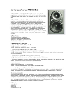 Monitor de referencia MACKIE HR624

El Mackie HR624 es un monitor de referencia de dos vías, activo, de seis
pulgadas y con certificación THX que ofrece la misma precisión legendaria que
el HR824 de Mackie en un paquete más compacto, más ligero y de precio más
bajo.

El Mackie HR624 es la elección perfecta para los estudios de grabación más
pequeños, o los estudios de proyectos o estudios caseros que buscan un
monitor con la mejor relación entre sus características y el precio. A través de
la tecnología acústica compartida, el HR624 ofrece la misma claridad y
capacidad de respuesta que el HR824, sólo que en un tamaño menor. Su
woofer de seis pulgadas ofrece una capacidad de respuesta en el rango medio
de frecuencia suave y destacada con la misma claridad en el rango alto y
potencia en el rango bajo que el HR824. Con una dispersión tremendamente
homogénea para obtener un punto dulce más amplio y controles que se
pueden ajustar a voluntad para obtener diferentes espacios acústicos, el HR624
es una excelente elección para refuerzo de sonido de campo cercano de alta
precisión.

Aplicaciones
·   Estudios profesionales de grabación
·   Estudios en casa y estudios de proyectos
·   Estudios de cine (THX) y de post-producción
·   Instalaciones de cine en casa

Características y ventajas
1. Respuesta plana: 52Hz to 20kHz, + 1.5 dB
Ventaja: Sonido fiel a la grabación
Ventaja: cualquier par de altavoces puede ir emparejado

2. Tecnología activa: 2 Amplificadores; HF 40W; LF 100W
Ventaja: Pendiente divisoria precisa, fase correcta y bajo nivel de distorsión
Ventaja: Mínimo riesgo de daño en los altavoces debido al overdriving (ante un exceso de las máximas frecuencias de
sincronización indicadas)

3. Tecnología Servo Loop Woofer Control electrónico y dampening
Ventaja: La salida de los altavoces es tan fiel como puede ser a la señal de entrada

4. Controles de respuesta de frecuencia: interruptor 80Hz low-cut; 3-posiciones de interruptor (-2dB, Normal and +2dB)
Ventaja: Excelente respuesta en una variedad de entornos acústicos

5.Punto dulce ancho
Guía de onda creada a medida y de una sola pieza
Ventaja: El usuario escucha lo mismo en un rango de moción más amplio

6. Interruptor de espacio acústico con tres posiciones
Compensación en la respuesta de bajo que permite colocarlo a medio espacio (-2dB) y un cuarto de espacio (-4dB)
Ventaja: Un rendimiento con la menor atenuación posible independientemente de su localización en la habitación

Nuestra valoración
Unos monitores que ofrecen mucho por su razonable precio. Existen diferentes valoraciones según el tipo de usuario,
pero en resumen y considerando todas ellas , afirmamos que este monitor ofrece calidad, potencia, facilidad de control
para eliminar las posibles coloraciones no deseadas por situación, potencia más que suficiente, fidelidad y por tanto
seguridad en nuestra mezcla, estética (aunque para muchos sea un criterio poco importante ¿ por qué negarnos a
reunir todo lo que necesitamos en un monitor estético?). Todo ello a un precio posible y razonablemente alcanzable
para aquellos que buscan un monitor profesional. Producto recomendado.

Estética: 8
Calidad/precio: 8
Acabado: 9
Potencia: 8
Fidelidad de mezcla: 8
 