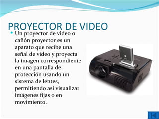 PROYECTOR DE VIDEO
 Un proyector de video o
 cañón proyector es un
 aparato que recibe una
 señal de video y proyecta
 la imagen correspondiente
 en una pantalla de
 protección usando un
 sistema de lentes,
 permitiendo así visualizar
 imágenes fijas o en
 movimiento.
 