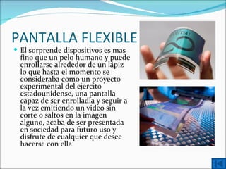PANTALLA FLEXIBLE
 El sorprende dispositivos es mas
  fino que un pelo humano y puede
  enrollarse alrededor de un lápiz
  lo que hasta el momento se
  consideraba como un proyecto
  experimental del ejercito
  estadounidense, una pantalla
  capaz de ser enrolladla y seguir a
  la vez emitiendo un video sin
  corte o saltos en la imagen
  alguno, acaba de ser presentada
  en sociedad para futuro uso y
  disfrute de cualquier que desee
  hacerse con ella.
 