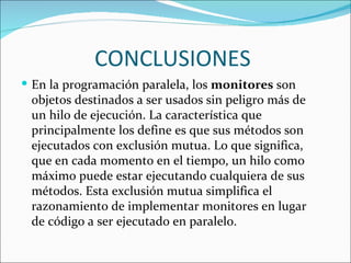 CONCLUSIONES
 En la programación paralela, los monitores son
 objetos destinados a ser usados sin peligro más de
 un hilo de ejecución. La característica que
 principalmente los define es que sus métodos son
 ejecutados con exclusión mutua. Lo que significa,
 que en cada momento en el tiempo, un hilo como
 máximo puede estar ejecutando cualquiera de sus
 métodos. Esta exclusión mutua simplifica el
 razonamiento de implementar monitores en lugar
 de código a ser ejecutado en paralelo.
 