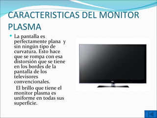 CARACTERISTICAS DEL MONITOR
PLASMA
 La pantalla es
  perfectamente plana y
  sin ningún tipo de
  curvatura. Esto hace
  que se rompa con esa
  distorsión que se tiene
  en los bordes de la
  pantalla de los
  televisores
  convencionales.
   El brillo que tiene el
  monitor plasma es
  uniforme en todas sus
  superficie.
 