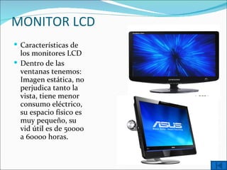 MONITOR LCD
 Características de
  los monitores LCD
 Dentro de las
  ventanas tenemos:
  Imagen estática, no
  perjudica tanto la
  vista, tiene menor
  consumo eléctrico,
  su espacio físico es
  muy pequeño, su
  vid útil es de 50000
  a 60000 horas.
 