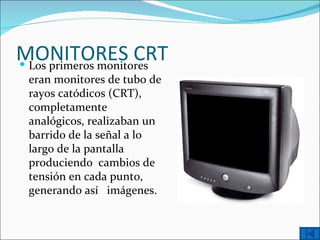 MONITORES CRT
 Los primeros monitores
  eran monitores de tubo de
  rayos catódicos (CRT),
  completamente
  analógicos, realizaban un
  barrido de la señal a lo
  largo de la pantalla
  produciendo cambios de
  tensión en cada punto,
  generando así imágenes.
 