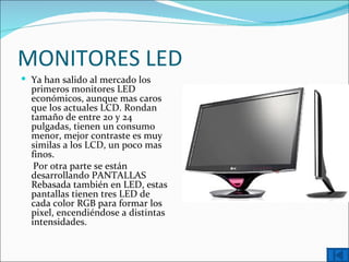 MONITORES LED
 Ya han salido al mercado los
  primeros monitores LED
  económicos, aunque mas caros
  que los actuales LCD. Rondan
  tamaño de entre 20 y 24
  pulgadas, tienen un consumo
  menor, mejor contraste es muy
  similas a los LCD, un poco mas
  finos.
   Por otra parte se están
  desarrollando PANTALLAS
  Rebasada también en LED, estas
  pantallas tienen tres LED de
  cada color RGB para formar los
  pixel, encendiéndose a distintas
  intensidades.
 