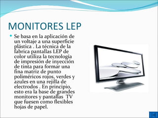 MONITORES LEP
 Se basa en la aplicación de
  un voltaje a una superficie
  plástica . La técnica de la
  fabrica pantallas LEP de
  color utiliza la tecnología
  de impresión de inyección
  de tinta para formar una
  fina matriz de punto
  poliméricos rojos, verdes y
  azules en una rejilla de
  electrodos . En principio,
  esto era la base de grandes
  monitores y pantallas TV
  que fuesen como flexibles
  hojas de papel.
 