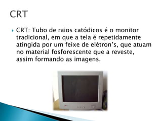    CRT: Tubo de raios catódicos é o monitor
    tradicional, em que a tela é repetidamente
    atingida por um feixe de elétron’s, que atuam
    no material fosforescente que a reveste,
    assim formando as imagens.
 