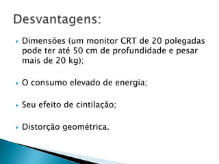    Dimensões (um monitor CRT de 20 polegadas
    pode ter até 50 cm de profundidade e pesar
    mais de 20 kg);

   O consumo elevado de energia;

   Seu efeito de cintilação;

   Distorção geométrica.
 