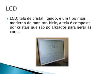    LCD: tela de cristal líquido, é um tipo mais
    moderno de monitor. Nele, a tela é composta
    por cristais que são polarizados para gerar as
    cores.
 