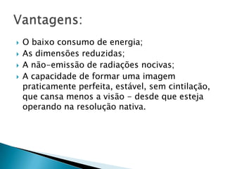    O baixo consumo de energia;
   As dimensões reduzidas;
   A não-emissão de radiações nocivas;
   A capacidade de formar uma imagem
    praticamente perfeita, estável, sem cintilação,
    que cansa menos a visão - desde que esteja
    operando na resolução nativa.
 