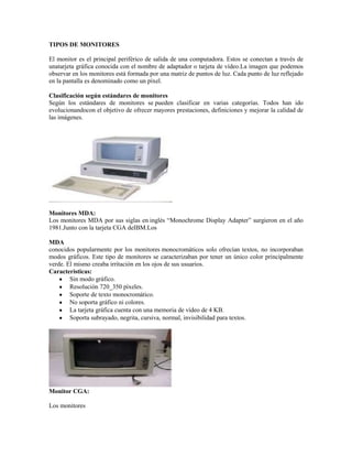 TIPOS DE MONITORES

El monitor es el principal periférico de salida de una computadora. Estos se conectan a través de
unatarjeta gráfica conocida con el nombre de adaptador o tarjeta de vídeo.La imagen que podemos
observar en los monitores está formada por una matriz de puntos de luz. Cada punto de luz reflejado
en la pantalla es denominado como un píxel.

Clasificación según estándares de monitores
Según los estándares de monitores se pueden clasificar en varias categorías. Todos han ido
evolucionandocon el objetivo de ofrecer mayores prestaciones, definiciones y mejorar la calidad de
las imágenes.




Monitores MDA:
Los monitores MDA por sus siglas en inglés “Monochrome Display Adapter” surgieron en el año
1981.Junto con la tarjeta CGA deIBM.Los

MDA
conocidos popularmente por los monitores monocromáticos solo ofrecían textos, no incorporaban
modos gráficos. Este tipo de monitores se caracterizaban por tener un único color principalmente
verde. El mismo creaba irritación en los ojos de sus usuarios.
Características:
        Sin modo gráfico.
        Resolución 720_350 píxeles.
        Soporte de texto monocromático.
        No soporta gráfico ni colores.
        La tarjeta gráfica cuenta con una memoria de vídeo de 4 KB.
        Soporta subrayado, negrita, cursiva, normal, invisibilidad para textos.




Monitor CGA:

Los monitores
 