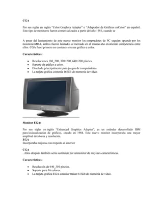 CGA

Por sus siglas en inglés “Color Graphics Adapter” o “Adaptador de Gráficos enColor” en español.
Este tipo de monitores fueron comercializados a partir del año 1981, cuando se


A pesar del lanzamiento de este nuevo monitor los compradores de PC seguían optando por los
monitoresMDA, ambos fueron lanzados al mercado en el mismo año existiendo competencia entre
ellos. CGA fueel primero en contener sistema gráfico a color.

Características:

        Resoluciones 160_200, 320×200, 640×200 píxeles.
        Soporte de gráfico a color.
        Diseñado principalmente para juegos de computadoras.
        La tarjeta gráfica contenía 16 KB de memoria de vídeo.




Monitor EGA:

Por sus siglas en inglés “Enhanced Graphics Adapter”, es un estándar desarrollado IBM
para lavisualización de gráficos, creado en 1984. Este nuevo monitor incorporaba una mayor
amplitud decolores y resolución.
EGA
Incorporaba mejoras con respecto al anterior

CGA
. Años después también sería sustituido por unmonitor de mayores características.

Características:

        Resolución de 640_350 píxeles.
        Soporte para 16 colores.
        La tarjeta gráfica EGA estándar traían 64 KB de memoria de vídeo.
 