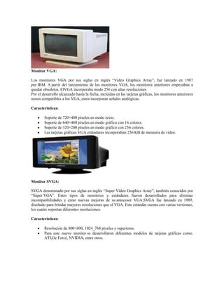 Monitor VGA:

Los monitores VGA por sus siglas en inglés “Video Graphics Array”, fue lanzado en 1987
por IBM. A partir del lanzamiento de los monitores VGA, los monitores anteriores empezaban a
quedar obsoletos. ElVGA incorporaba modo 256 con altas resoluciones
Por el desarrollo alcanzado hasta la fecha, incluidas en las tarjetas gráficas, los monitores anteriores
noson compatibles a los VGA, estos incorporan señales analógicas.

Características:

        Soporte de 720×400 píxeles en modo texto.
        Soporte de 640×480 píxeles en modo gráfico con 16 colores.
        Soporte de 320×200 píxeles en modo gráfico con 256 colores.
        Las tarjetas gráficas VGA estándares incorporaban 256 KB de memoria de vídeo.




Monitor SVGA:

SVGA denominado por sus siglas en inglés “Super Video Graphics Array”, también conocidos por
“Súper VGA”. Estos tipos de monitores y estándares fueron desarrollados para eliminar
incompatibilidades y crear nuevas mejoras de su antecesor VGA.SVGA fue lanzado en 1989,
diseñado para brindar mayores resoluciones que el VGA. Este estándar cuenta con varias versiones,
los cuales soportan diferentes resoluciones.

Características:

        Resolución de 800×600, 1024_768 píxeles y superiores.
        Para este nuevo monitor se desarrollaron diferentes modelos de tarjetas gráficas como:
        ATI,Ge Forcé, NVIDIA, entre otros.
 