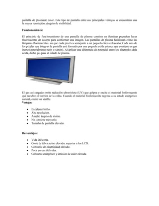 pantalla de plasmade color. Este tipo de pantalla entre sus principales ventajas se encuentran una
la mayor resolución yángulo de visibilidad.

Funcionamiento:

El principio de funcionamiento de una pantalla de plasma consiste en iluminar pequeñas luces
fluorescentes de colores para conformar una imagen. Las pantallas de plasma funcionan como las
lámparas fluorescentes, en que cada píxel es semejante a un pequeño foco coloreado. Cada uno de
los píxeles que integran la pantalla está formado por una pequeña celda estanca que contiene un gas
inerte (generalmente neón o xenón). Al aplicar una diferencia de potencial entre los electrodos dela
celda, dicho gas pasa al estado de plasma.




El gas así cargado emite radiación ultravioleta (UV) que golpea y excita el material fosforescente
qué recubre el interior de la celda. Cuando el material fosforescente regresa a su estado energético
natural, emite luz visible.
Ventajas:

        Excelente brillo.
        Alta resolución.
        Amplio ángulo de visión.
        No contiene mercurio.
        Tamaño de pantalla elevado.


Desventajas:

        Vida útil corta.
        Coste de fabricación elevado, superior a los LCD.
        Consumo de electricidad elevado.
        Poca pureza del color.
        Consumo energético y emisión de calor elevada
 