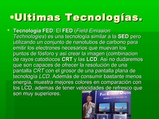 •Ultimas Tecnologías.
 Tecnología FED: El FED (Field Emission
  Technologies) es una tecnología similar a la SED pero
  utilizando un conjunto de nanotubos de carbono para
  emitir los electrones necesarios que muevan los
  puntos de fósforo y así crear la imagen (combinacion
  de rayos catodiocos CRT y las LCD. Asi no dudaremos
  que son capaces de ofrecer la resolución de una
  pantalla CRT con el grosor de una pantalla plana de
  tecnología LCD. Además de consumir bastante menos
  energía, muestra mejores colores en comparación con
  los LCD, ademas de tener velocidades de refresco que
  son muy superiores.
 
