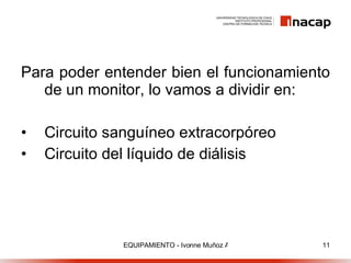Para poder entender bien el funcionamiento de un monitor, lo vamos a dividir en: Circuito sanguíneo extracorpóreo Circuito del líquido de diálisis 
