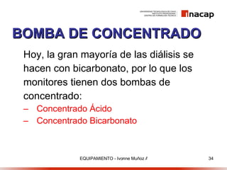 BOMBA DE CONCENTRADO Hoy, la gran mayoría de las diálisis se hacen con bicarbonato, por lo que los monitores tienen dos bombas de concentrado:  Concentrado Ácido  Concentrado Bicarbonato   