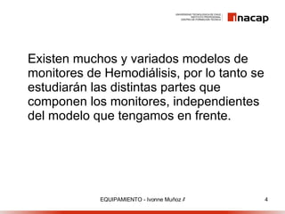 Existen muchos y variados modelos de monitores de Hemodiálisis, por lo tanto se estudiarán las distintas partes que componen los monitores, independientes del modelo que tengamos en frente. 