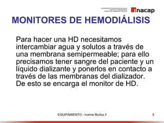 MONITORES DE HEMODIÁLISIS Para hacer una HD necesitamos intercambiar agua y solutos a través de una membrana semipermeable; para ello precisamos tener sangre del paciente y un líquido dializante y ponerlos en contacto a través de las membranas del dializador. De esto se encarga el monitor de HD. 
