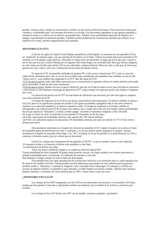 grandes .Aunque estas ventajas no convencerán a muchos ya que tienen ciertas desventajas. Estos monitores tienen gran
volumen y considerable peso. Su consumo electrónico es elevado. Una desventaja importante es que aparece parpadeo y
cansancio ocular si se utiliza con un refresco de pantalla bajo. Además existe posibilidad d aparición de defectos en l
imagen, especialmente en monitores grandes. También existen problemas de visualización causados por reflejos en su
superficie de cristal y posible magnetización de la pantalla.
MONITORES LCD (TFT):
LCD son las siglas de Liquid Cristal Display, pantalla de cristal líquido. La estructura de una pantalla LCD es
un “sándwich” de muchas capas, con una emisión de luz blanca en el fondo. Toda la luz puede atravesar la pantalla LCD
mientras no se le aplique carga eléctrica. Alterando el voltaje entre los electrodos se logra que la luz gire mas o menos y
por lo tato que sea mas o menos filtrada por un segundo filtro hasta llegar a la oscuridad total. Para que ofrezca imágenes
en color basta con dividir cada célula LCD en tres subcelular y aplicar diferente filtros de color a cada una, de forma que
generen luz roja, verde y azul cuya combinación forma todos los demás colores.
En lugar de LCD, las pantallas utilizadas en equipos PC y televisores se denominan TFT, como si estas dos
siglas fueran sinónimas, pero esto no es así. Esto se debe a que actualmente alas pantallas mas vendidas son las de tipo
“matriz activa”, cuyo subtipo mas empleado es el TFT. Hay dos tipos de LCD:
-LCD de matriz pasiva: cada celda debe mantenerse por su cuenta hasta el siguiente refresco el estado eléctrico provocado
por lo electrodos, lo que las hace poco luminosas.
-LCD de matriz activa: añaden una nueva capa al sándwich, que que en el tipo de matriz activa mas utilizado en monitores
y televisiones se crea mediante tecnología de deposición TFT. Logra tiempos de respuesta mucho mas rápidos e imágenes
mas vivas.
La reducción de precios de las TFT las han hecho de utilización casi universal, por ello esta siglas se emplean
casi como sinónimo de LCD.
El tiempo de respuesta de un LCD es uno de las características más importantes. El refresco también se aplica a
los LCD, pero no es significativo porque los píxeles LCD siguen encendidos o apagados todo el rato entre refrescos,
entonces no se aprecian parpadeo y no aparece cansancio ocular. El tiempo de respuesta es el tiempo, medido en
milisegundos, que tarda un píxel LCD en pasar d un estado a otro. Cuanto mas corto sea este tiempo, menos posibilidades
hay de que aparezcan “fantasmas” y estelas a medio apagar / encender el reproducir imágenes a alta velocidad.
En lo que se refiere al color, la subcelula en las pantallas LCD pueden ser de dos tipos:
-de 6 bits: representan 64 tonalidades distintas, esto supone 262.144 colores distintos
-de 8 bits: con subcélulas capaces de representar 256 tonalidades distintas, por tanto un total de 16.777.216 de colores
distintos por píxel.
Otro parámetro importante es el ángulo de visión de las pantallas LCD. Cuando el usuario no se sitúa en frente
de la pantalla aparecen distorsiones de color y contrastes, y si nos escoramos mucho desparece la imagen. Aunque
actualmente el ángulo ha mejorado hasta llegar a los 160 º, el ángulo en el que la pantalla se ve perfectamente en color y
contraste es bastante menor, peor en vertical que en horizontal
Una de las ventajas mas importantes de las pantallas LCD/TFT es que su tamaño y peso es muy reducido.
El cansancio ocular y el consumo al utilizar estas pantallas es muy bajo.
Las distorsiones de formas son nulas.
Tiene una mayor calidad de imagen si se emplea la conexión digital DVI.
Tienen posibilidad de rotar la pantalla 90 grados hasta ponerla vertical y de elegir modelos con formato panorámico y
tamaño considerable parra ver películas. La radiación de emisión es casi nula.
Hay bastantes ventajas, aunque no están exentos de desventajas.
Esta pantalla tiene una mala reproducción de resoluciones inferiores a su resolución nativa y mala reproducción
de color en los modelos de 6 bits. Tienen posibles píxeles defectuosos que pueden no estar cubiertos por la garantía y
posibles estelas o “fantasmas” a reproducir imágenes a alta velocidad como videojuegos. El contraste y el brillo son
escasos en algunos modelos. La pantalla es muy delicada y se debe limpiar con mucho cuidado. Además tiene menores
ángulos, laterales y verticales, de visión perfecta que un CRT y tienen mayor coste que estos.
¿MONITORES CRT O LCD?
Las ventajas de los CRT comparados con los LCD no son demasiado convincentes. Los monitores LCD hace
tiempo que han ganado el mercado y nada puede cambiar esa tendencia, por no hablar de lo estéticos y prácticos que
resultan.
Las ventajas de los LCD frente a los CRT son de tamaño, consumo, parpadeo y geometría.
 