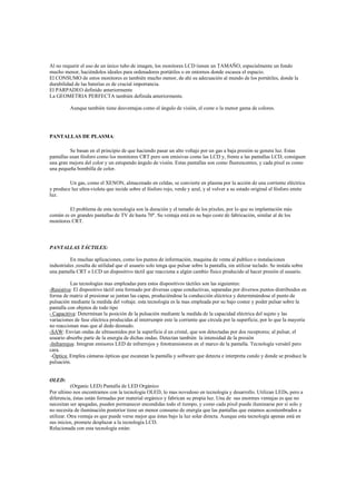 Al no requerir el uso de un único tubo de imagen, los monitores LCD tienen un TAMAÑO, especialmente un fondo
mucho menor, haciéndolos ideales para ordenadores portátiles o en entornos donde escasea el espacio.
El CONSUMO de estos monitores es también mucho menor, de ahí su adecuación al mundo de los portátiles, donde la
durabilidad de las baterías es de crucial importancia.
El PARPADEO definido anteriormente
La GEOMETRIA PERFECTA también definida anteriormente.
Aunque también tiene desventajas como el ángulo de visión, el coste o la menor gama de colores.
PANTALLAS DE PLASMA:
Se basan en el principio de que haciendo pasar un alto voltaje por un gas a baja presión se genera luz. Estas
pantallas usan fósforo como los monitores CRT pero son emisivas como las LCD y, frente a las pantallas LCD, consiguen
una gran mejora del color y un estupendo ángulo de visión. Estas pantallas son como fluorescentes, y cada píxel es como
una pequeña bombilla de color.
Un gas, como el XENON, almacenado en celdas, se convierte en plasma por la acción de una corriente eléctrica
y produce luz ultra-violeta que incide sobre el fósforo rojo, verde y azul, y al volver a su estado original el fósforo emite
luz.
El problema de esta tecnología son la duración y el tamaño de los píxeles, por lo que su implantación más
común es en grandes pantallas de TV de hasta 70''. Su ventaja está en su bajo coste de fabricación, similar al de los
monitores CRT.
PANTALLAS TÁCTILES:
En muchas aplicaciones, como los puntos de información, maquina de venta al publico o instalaciones
industriales ,resulta de utilidad que el usuario solo tenga que pulsar sobre la pantalla, sin utilizar teclado. Se instala sobre
una pantalla CRT o LCD un dispositivo táctil que reacciona a algún cambio físico producido al hacer presión el usuario.
Las tecnologías mas empleadas para estos dispositivos táctiles son las siguientes:
-Resistiva: El dispositivo táctil esta formado por diversas capas conductivas, separadas por diversos puntos distribuidos en
forma de matriz al presionar se juntan las capas, produciéndose la conducción eléctrica y determinándose el punto de
pulsación mediante la medida del voltaje. esta tecnología es la mas empleada por su bajo costee y poder pulsar sobre la
pantalla con objetos de todo tipo
- Capacitiva: Determinan la posición de la pulsación mediante la medida de la capacidad eléctrica del sujeto y las
variaciones de fase eléctrica producidas al interrumpir este la corriente que circula por la superficie, por lo que la mayoría
no reaccionan mas que al dedo desnudo.
-SAW: Envían ondas de ultrasonidos por la superficie d un cristal, que son detectadas por dos receptores; al pulsar, el
usuario absorbe parte de la energía de dichas ondas. Detectan también la intensidad de la presión
-Infrarrojos: Integran emisores LED de infrarrojos y fototransistores en el marco de la pantalla. Tecnología versátil pero
cara.
-Óptica: Emplea cámaras ópticas que escanean la pantalla y software que detecta e interpreta cundo y donde se produce la
pulsación.
OLED:
(Organic LED) Pantalla de LED Orgánico
Por ultimo nos encontramos con la tecnología OLED, lo mas novedoso en tecnología y desarrollo. Utilizan LEDs, pero a
diferencia, éstas están formadas por material orgánico y fabrican su propia luz. Una de sus enormes ventajas es que no
necesitan ser apagadas, pueden permanecer encendidas todo el tiempo, y como cada píxel puede iluminarse por sí solo y
no necesita de iluminación posterior tiene un menor consumo de energía que las pantallas que estamos acostumbrados a
utilizar. Otra ventaja es que puede verse mejor que éstas bajo la luz solar directa. Aunque esta tecnología apenas está en
sus inicios, promete desplazar a la tecnología LCD.
Relacionada con esta tecnología están:
 