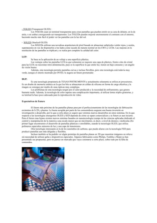 - TOLED (Transparent OLED) :
Los TOLEDs usan un terminal transparente para crear pantallas que pueden emitir en su cara de delante, en la de
atrás, o en ambas consiguiendo ser transparentes. Los TOLEDs pueden mejorar enormemente el contraste con el entorno,
haciendo mucho más fácil el poder ver las pantallas con la luz del sol.
- SOLED (Stacked OLED)
Los SOLEDs utilizan una novedosa arquitectura de píxel basada en almacenar subpíxeles verdes rojos, y azules,
superpuestos en vez de disponerlos a los lados como sucede de manera normal en los CRTs y LCDs. Las mejoras en la
resolución de las pantallas se triplican y se realza por completo la calidad del color.
LEP:
Se basa en la aplicación de un voltaje a una superficie plástica.
Las ventajas sobre las pantallas LCD es que solamente se requiere una capa de plástico, frente a dos de cristal
para las LCD, no necesitan retro-alimentación, pues es la superficie la que emite luz, tienen un bajo consumo y un angulo
de visión bueno.
Además, esta tecnología permite pantallas curvas e incluso flexibles, pero esta tecnología está todavía muy
verde, aunque el interés mostrado por INTEL le augura un futuro prometedor.
DLP:
Es una tecnología propietaria de TEXAS INSTRUMENTS y actualmente solamente se utiliza en proyectores.
Es un diseño de memoria estática en la que los bits se almacenan en celdas de silicona en forma de carga eléctrica y la
imagen se consigue por medio de unas ópticas muy complejas.
Los problemas de esta tecnología surgen por el calor producido y la necesidad de enfriamiento, que genera
bastante ruido. Además, la tecnología de color supone una complicación importante, al utilizar lentes triples giratorias, y
su lentitud la hace poco adecuada para la reproducción de vídeo.
Expectativas de Futuro
El futuro más próximo de las pantallas planas pasa por el perfeccionamiento de las tecnologías de fabricación
existentes de LCD y plasma. La buena acogida por parte de los consumidores auguran una buena inversión en
investigación y desarrollo, por lo que a corto plazo es seguro que veremos nuevos desarrollos en estos sistemas. En lo que
respecta a las tecnologías emergentes OLED y SED depende de cómo se sepan comercializar y su futuro es aun incierto.
Para el futuro mas lejano existen nuevos sistemas basados en nanotecnología (campo de las ciencias aplicadas dedicado al
control y manipulación de la materia a una escala menor que un micrómetro, es decir, a nivel de átomos y moléculas.)En
primer lugar encontramos el desarrollo de pantallas plásticas o enrollables, usando la tecnología OLED, que utiliza
polímeros especiales emisores de luz y una capa de transistores.
Otra tecnología interesante es la de los nanotubos de carbono, que puede aliarse con la tecnología FED para
producir pantallas aun más delgadas y flexibles.
Incluso también se ha podido ver algún prototipo de pantallas planas en 3D que muestran imágenes en relieve
sin necesidad de utilizar gafas o dispositivos especiales. Algunos fabricantes como Philips, Toshiba o Sharp ya han
presentado sus propuestas, pero no parece un mercado que vaya a animarse a corto plazo, sobre todo por la falta de
contenidos.
 