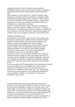 Geralmente é possível simular resoluções maiores através da
ampliação da imagem (o que causa uma certa distorção) ou redução da
área utilizada, mas nunca de maneira perfeita como nos monitores
CRT.
Outro problema com estes monitores é o ângulo limitado de visão.
Enquanto nos monitores tradicionais podemos ver a imagem exibida
praticamente de qualquer ângulo, temos o ângulo de visão limitado a
45 ou 60º nos monitores LCD. Em ângulos maiores a imagem tende a
desaparecer ou ter suas cores alteradas. Este problema tende a ser
corrigido com a evolução desta tecnologia.
Apesar de não deixarem nada a desejar em termos de qualidade de
imagem, e possuírem algumas vantagens interessantes, os monitores
LCD ainda são extremamente caros. Mesmo no exterior os modelos mais
baratos superam a marca dos 800 dólares, sendo utilizáveis apenas em
ambientes onde as suas vantagens compensam o preço bem mais alto.
COMO FUNCIONA O LCD
Nos monitores convencionais, temos um tubo de raios catódicos que
bombardeia constantemente as células luminosas da tela formando a
imagem. No monitor LCD é usada uma tecnologia diferente, que
consiste no uso de cristais líquidos para formar a imagem.
Os cristais líquidos são substâncias que misturam características de
sólidos e líquidos. Apesar de originalmente transparentes, estas
substâncias podem ter a orientação de suas moléculas alterada
através de um campo elétrico, o que as faz assumir diferentes
tonalidades de acordo com a intensidade do campo.
Para formar a tela de um LCD, uma fina camada de cristal líquido é
colocada entre duas camadas de vidro. Esta sanduíche por sua vez é
colocado entre duas camadas de um elemento polarizador. Atrás desta
tela é instalada uma fonte de luz, geralmente composta de lâmpadas
fluorescentes, que emitem pouco calor, responsáveis pela iluminação
da tela.
No caso de monitores LCD monocromáticos temos apenas uma camada de
cristais, que podem variar sua tonalidade entre o preto e o branco,
passando por tonalidades de cinza. Nos monitores coloridos já
utilizamos três camadas de cristal líquido, uma verde, uma vermelha
e outra azul, que são sobrepostas. Com a iluminação da lâmpada as
cores se misturam, formando cores diferentes de acordo com a
tonalidade de cada camada.
Existem atualmente duas tecnologias de fabrico de telas de LCD,
conhecidas como matriz passiva (DSTN) e matriz ativa (TFT). As telas
de matriz passiva apresentam um angulo de visão mais restrito, e um
maior tempo é necessário para a imagem ser atualizada. Enquanto num
monitor CRT, um ponto demora cerca de 30 ou 40 milessegundos para
mudar de cor, num monitor LCD de matriz passiva são necessários 150
ou mesmo 250 milessegundos. Por isso que é tão difícil ver o
cursor do mouse na tela de um notebook, ou mesmo usar programas ou
jogos que demandem mudanças rápidas de imagem de uma forma
 