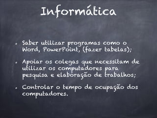 Informática
Saber utilizar programas como o
Word, PowerPoint, (fazer tabelas);
Apoiar os colegas que necessitam de
utilizar os computadores para
pesquisa e elaboração de trabalhos;
Controlar o tempo de ocupação dos
computadores.
 